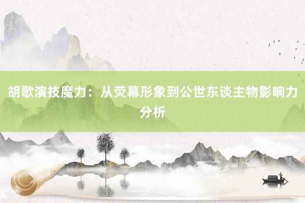 胡歌演技魔力：从荧幕形象到公世东谈主物影响力分析